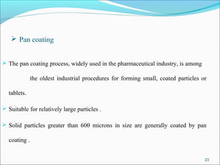 Pan coating
 The pan coating process, widely used in the pharmaceutical industry, is among
the oldest industrial procedures for forming small, coated particles or
tablets.
 Suitable for relatively large particles .
 Solid particles greater than 600 microns in size are generally coated by pan
coating .
23
 