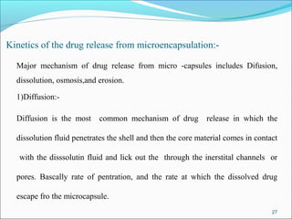 Kinetics of the drug release from microencapsulation:-
Major mechanism of drug release from micro -capsules includes Difusion,
dissolution, osmosis,and erosion.
1)Diffusion:-
Diffusion is the most common mechanism of drug release in which the
dissolution fluid penetrates the shell and then the core material comes in contact
with the disssolutin fluid and lick out the through the inerstital channels or
pores. Bascally rate of pentration, and the rate at which the dissolved drug
escape fro the microcapsule.
27
 