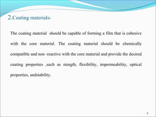 2.Coating materials-
The coating material should be capable of forming a film that is cohesive
with the core material. The coating material should be chemically
compatible and non -reactive with the core material and provide the desired
coating properties ,such as stength, flexibility, impermeability, optical
properties, andstability.
9
 