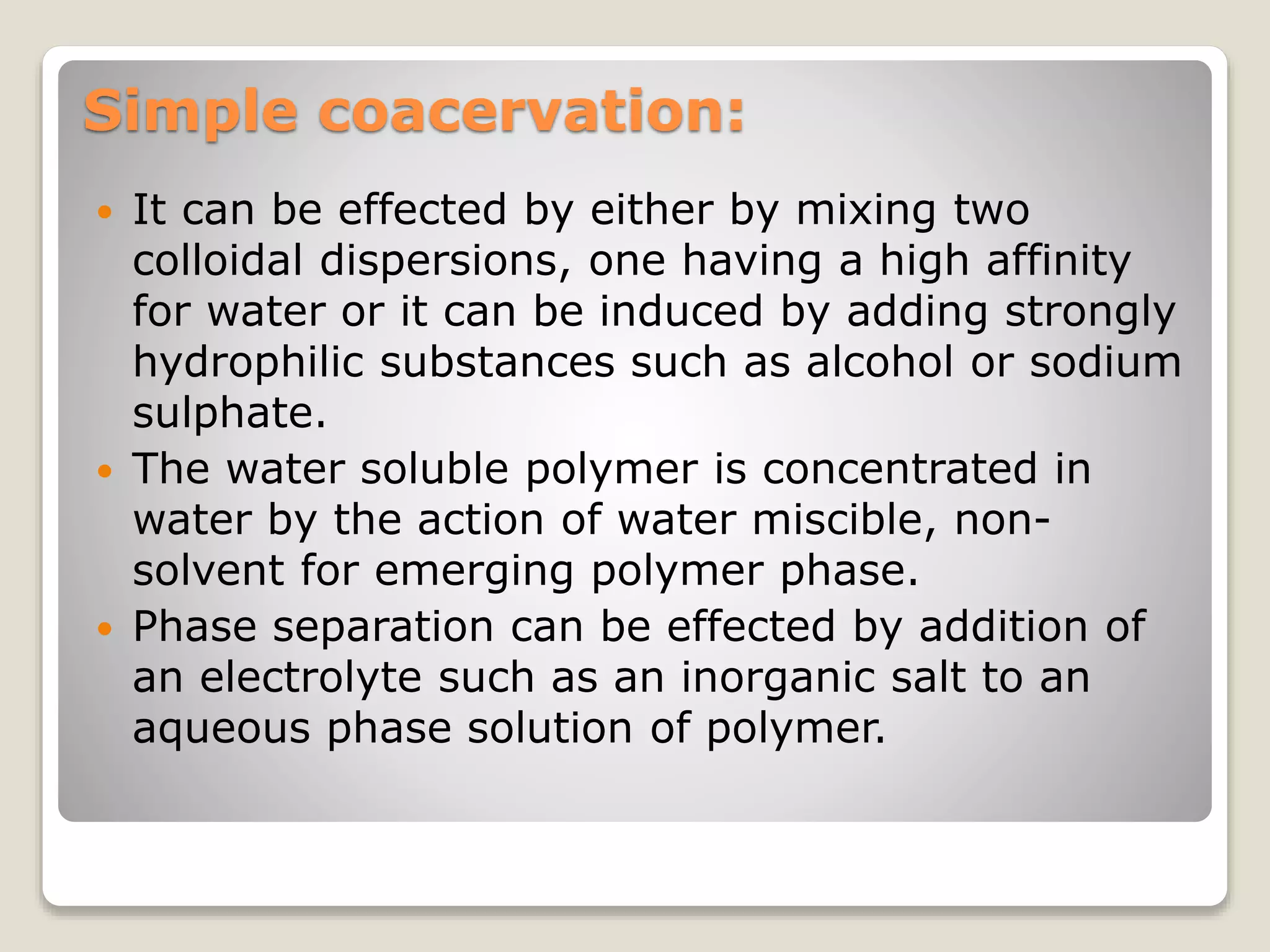 Simple coacervation:
 It can be effected by either by mixing two
colloidal dispersions, one having a high affinity
for water or it can be induced by adding strongly
hydrophilic substances such as alcohol or sodium
sulphate.
 The water soluble polymer is concentrated in
water by the action of water miscible, non-
solvent for emerging polymer phase.
 Phase separation can be effected by addition of
an electrolyte such as an inorganic salt to an
aqueous phase solution of polymer.
 