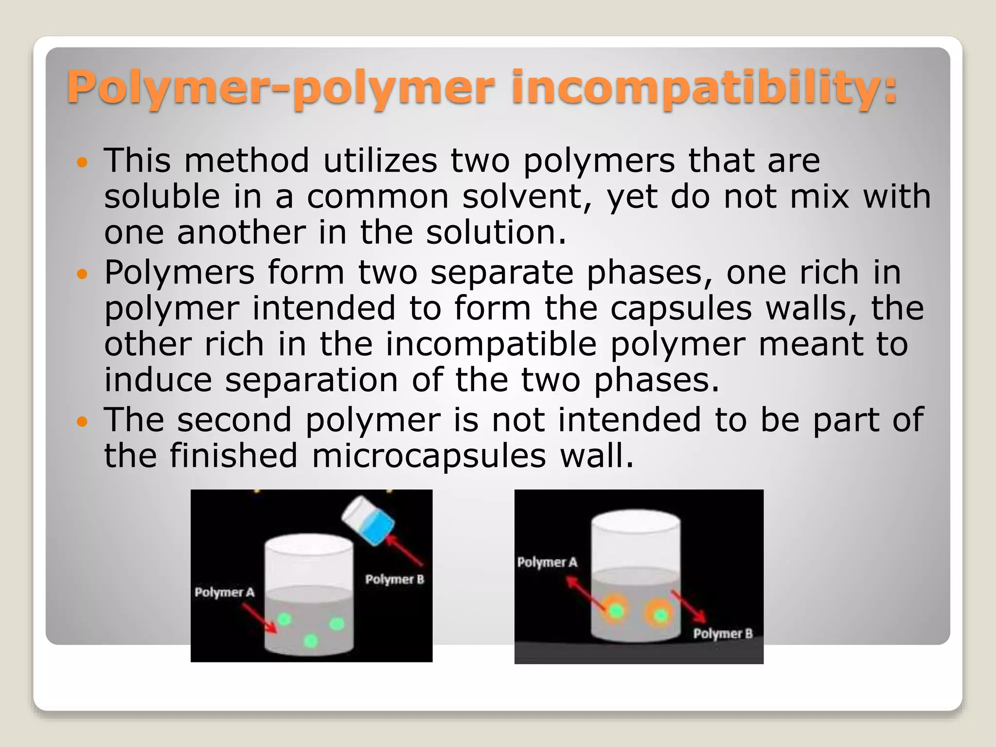 Polymer-polymer incompatibility:
 This method utilizes two polymers that are
soluble in a common solvent, yet do not mix with
one another in the solution.
 Polymers form two separate phases, one rich in
polymer intended to form the capsules walls, the
other rich in the incompatible polymer meant to
induce separation of the two phases.
 The second polymer is not intended to be part of
the finished microcapsules wall.
 