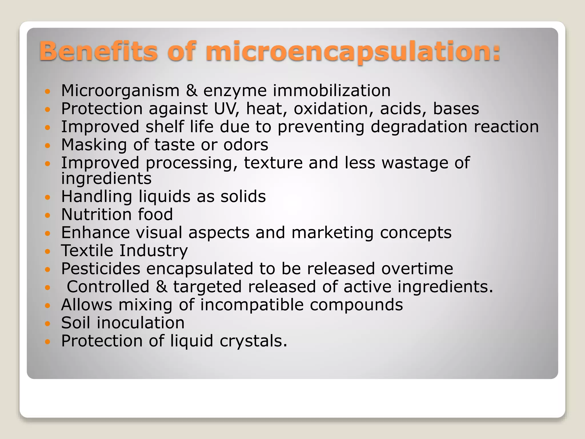 Benefits of microencapsulation:
 Microorganism & enzyme immobilization
 Protection against UV, heat, oxidation, acids, bases
 Improved shelf life due to preventing degradation reaction
 Masking of taste or odors
 Improved processing, texture and less wastage of
ingredients
 Handling liquids as solids
 Nutrition food
 Enhance visual aspects and marketing concepts
 Textile Industry
 Pesticides encapsulated to be released overtime
 Controlled & targeted released of active ingredients.
 Allows mixing of incompatible compounds
 Soil inoculation
 Protection of liquid crystals.
 