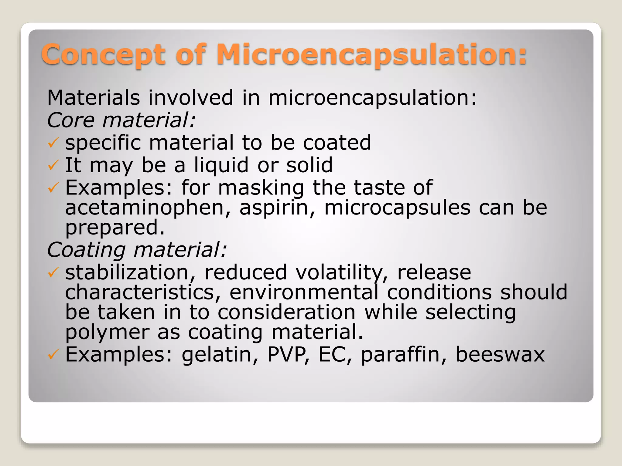 Concept of Microencapsulation:
Materials involved in microencapsulation:
Core material:
 specific material to be coated
 It may be a liquid or solid
 Examples: for masking the taste of
acetaminophen, aspirin, microcapsules can be
prepared.
Coating material:
 stabilization, reduced volatility, release
characteristics, environmental conditions should
be taken in to consideration while selecting
polymer as coating material.
 Examples: gelatin, PVP, EC, paraffin, beeswax
 