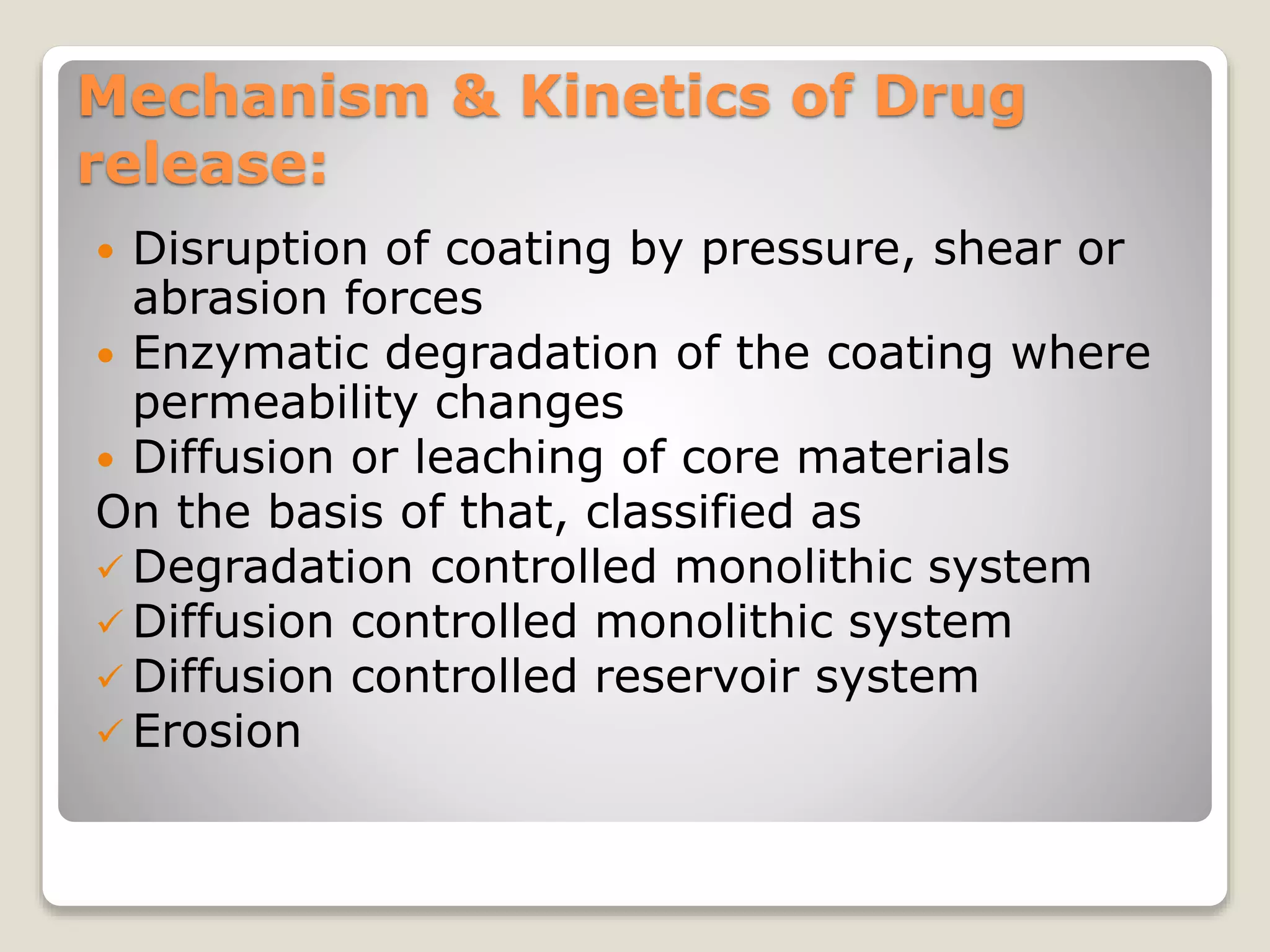 Mechanism & Kinetics of Drug
release:
 Disruption of coating by pressure, shear or
abrasion forces
 Enzymatic degradation of the coating where
permeability changes
 Diffusion or leaching of core materials
On the basis of that, classified as
 Degradation controlled monolithic system
 Diffusion controlled monolithic system
 Diffusion controlled reservoir system
 Erosion
 