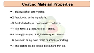 Coating Material Properties
1. Stabilization of core material.
2. Inert toward active ingredients.
3. Controlled release under specific conditions.
4. Film-forming, pliable, tasteless, stable.
5. Non-hygroscopic, no high viscosity, economical.
6. Soluble in an aqueous media or solvent, or melting.
7. The coating can be flexible, brittle, hard, thin etc.
 