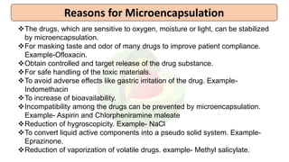 The drugs, which are sensitive to oxygen, moisture or light, can be stabilized
by microencapsulation.
For masking taste and odor of many drugs to improve patient compliance.
Example-Ofloxacin.
Obtain controlled and target release of the drug substance.
For safe handling of the toxic materials.
To avoid adverse effects like gastric irritation of the drug. Example-
Indomethacin
To increase of bioavailability.
Incompatibility among the drugs can be prevented by microencapsulation.
Example- Aspirin and Chlorpheniramine maleate
Reduction of hygroscopicity. Example- NaCl
To convert liquid active components into a pseudo solid system. Example-
Eprazinone.
Reduction of vaporization of volatile drugs. example- Methyl salicylate.
Reasons for Microencapsulation
 