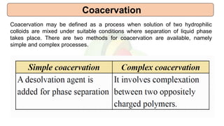 Coacervation
Coacervation may be defined as a process when solution of two hydrophilic
colloids are mixed under suitable conditions where separation of liquid phase
takes place. There are two methods for coacervation are available, namely
simple and complex processes.
 