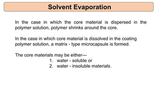 Solvent Evaporation
In the case in which the core material is dispersed in the
polymer solution, polymer shrinks around the core.
In the case in which core material is dissolved in the coating
polymer solution, a matrix - type microcapsule is formed.
The core materials may be either---
1. water - soluble or
2. water - insoluble materials.
 