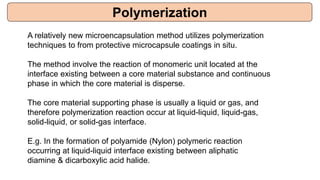 A relatively new microencapsulation method utilizes polymerization
techniques to from protective microcapsule coatings in situ.
The method involve the reaction of monomeric unit located at the
interface existing between a core material substance and continuous
phase in which the core material is disperse.
The core material supporting phase is usually a liquid or gas, and
therefore polymerization reaction occur at liquid-liquid, liquid-gas,
solid-liquid, or solid-gas interface.
E.g. In the formation of polyamide (Nylon) polymeric reaction
occurring at liquid-liquid interface existing between aliphatic
diamine & dicarboxylic acid halide.
Polymerization
 