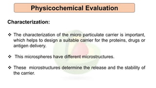 Physicochemical Evaluation
Characterization:
 The characterization of the micro particulate carrier is important,
which helps to design a suitable carrier for the proteins, drugs or
antigen delivery.
 This microspheres have different microstructures.
 These microstructures determine the release and the stability of
the carrier.
 