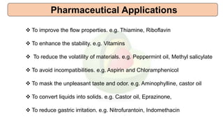 Pharmaceutical Applications
 To improve the flow properties. e.g. Thiamine, Riboflavin
 To enhance the stability. e.g. Vitamins
 To reduce the volatility of materials. e.g. Peppermint oil, Methyl salicylate
 To avoid incompatibilities. e.g. Aspirin and Chloramphenicol
 To mask the unpleasant taste and odor. e.g. Aminophylline, castor oil
 To convert liquids into solids. e.g. Castor oil, Eprazinone,
 To reduce gastric irritation. e.g. Nitrofurantoin, Indomethacin
 