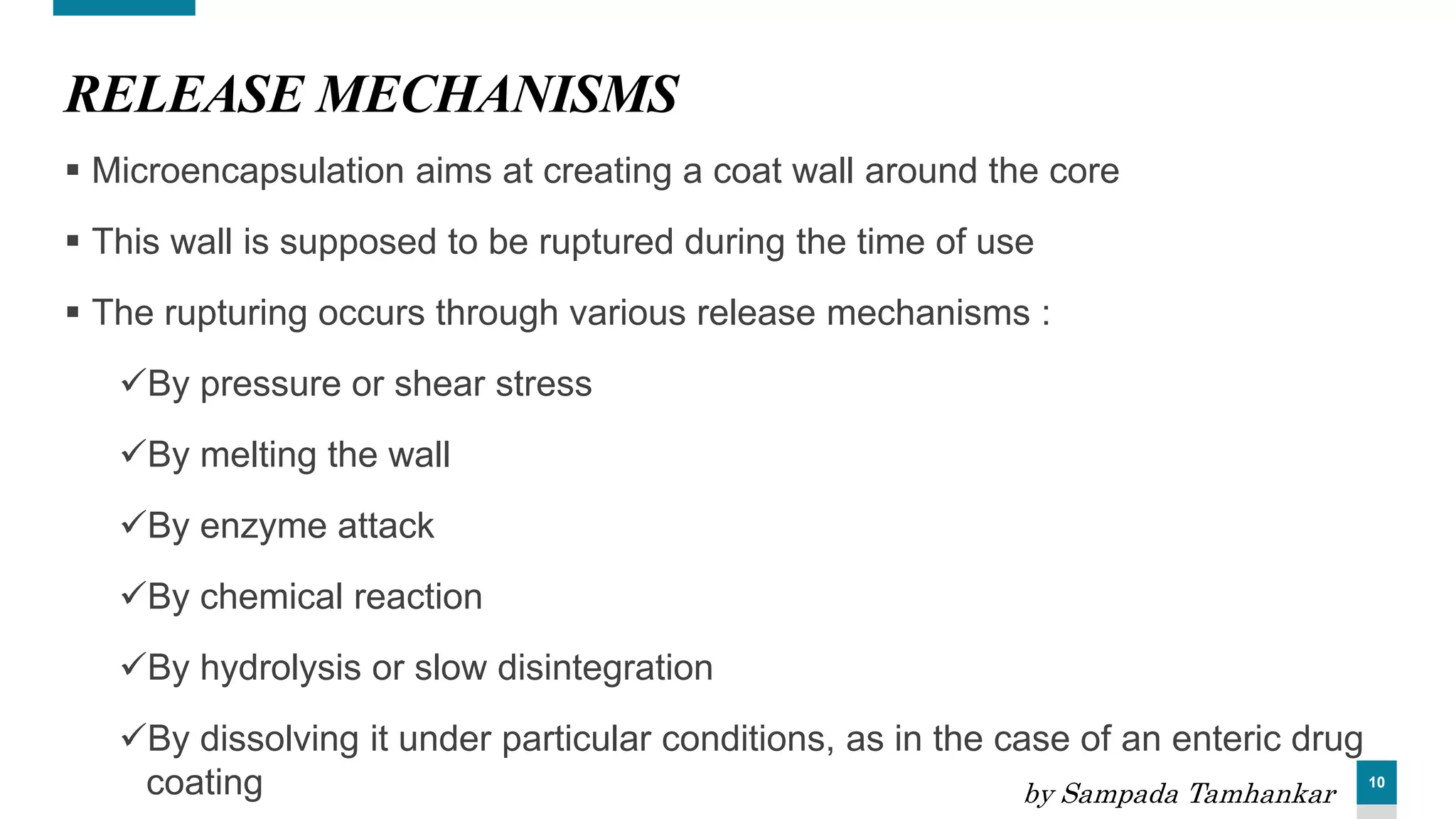 10
RELEASE MECHANISMS
 Microencapsulation aims at creating a coat wall around the core
 This wall is supposed to be ruptured during the time of use
 The rupturing occurs through various release mechanisms :
By pressure or shear stress
By melting the wall
By enzyme attack
By chemical reaction
By hydrolysis or slow disintegration
By dissolving it under particular conditions, as in the case of an enteric drug
coating by Sampada Tamhankar
 