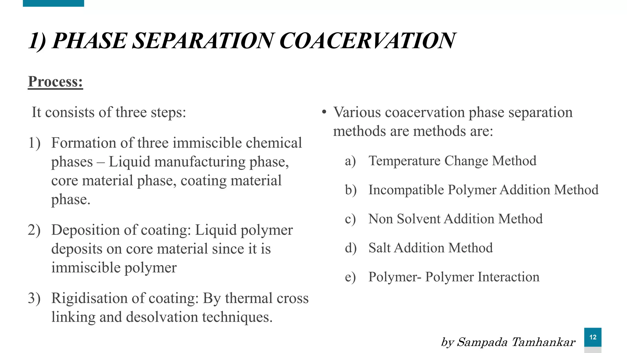 12
1) PHASE SEPARATION COACERVATION
Process:
It consists of three steps:
1) Formation of three immiscible chemical
phases – Liquid manufacturing phase,
core material phase, coating material
phase.
2) Deposition of coating: Liquid polymer
deposits on core material since it is
immiscible polymer
3) Rigidisation of coating: By thermal cross
linking and desolvation techniques.
• Various coacervation phase separation
methods are methods are:
a) Temperature Change Method
b) Incompatible Polymer Addition Method
c) Non Solvent Addition Method
d) Salt Addition Method
e) Polymer- Polymer Interaction
by Sampada Tamhankar
 