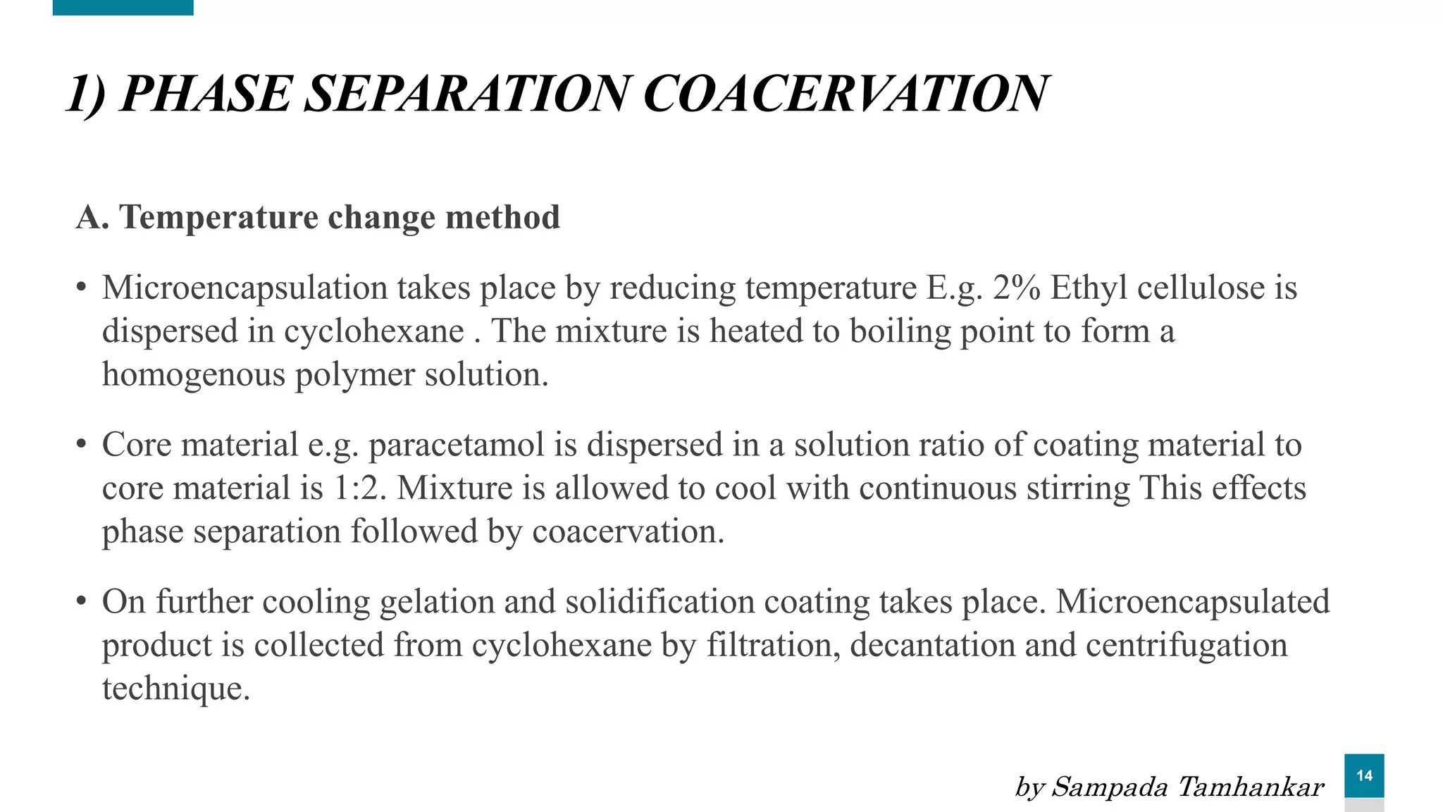 14
1) PHASE SEPARATION COACERVATION
A. Temperature change method
• Microencapsulation takes place by reducing temperature E.g. 2% Ethyl cellulose is
dispersed in cyclohexane . The mixture is heated to boiling point to form a
homogenous polymer solution.
• Core material e.g. paracetamol is dispersed in a solution ratio of coating material to
core material is 1:2. Mixture is allowed to cool with continuous stirring This effects
phase separation followed by coacervation.
• On further cooling gelation and solidification coating takes place. Microencapsulated
product is collected from cyclohexane by filtration, decantation and centrifugation
technique.
by Sampada Tamhankar
 