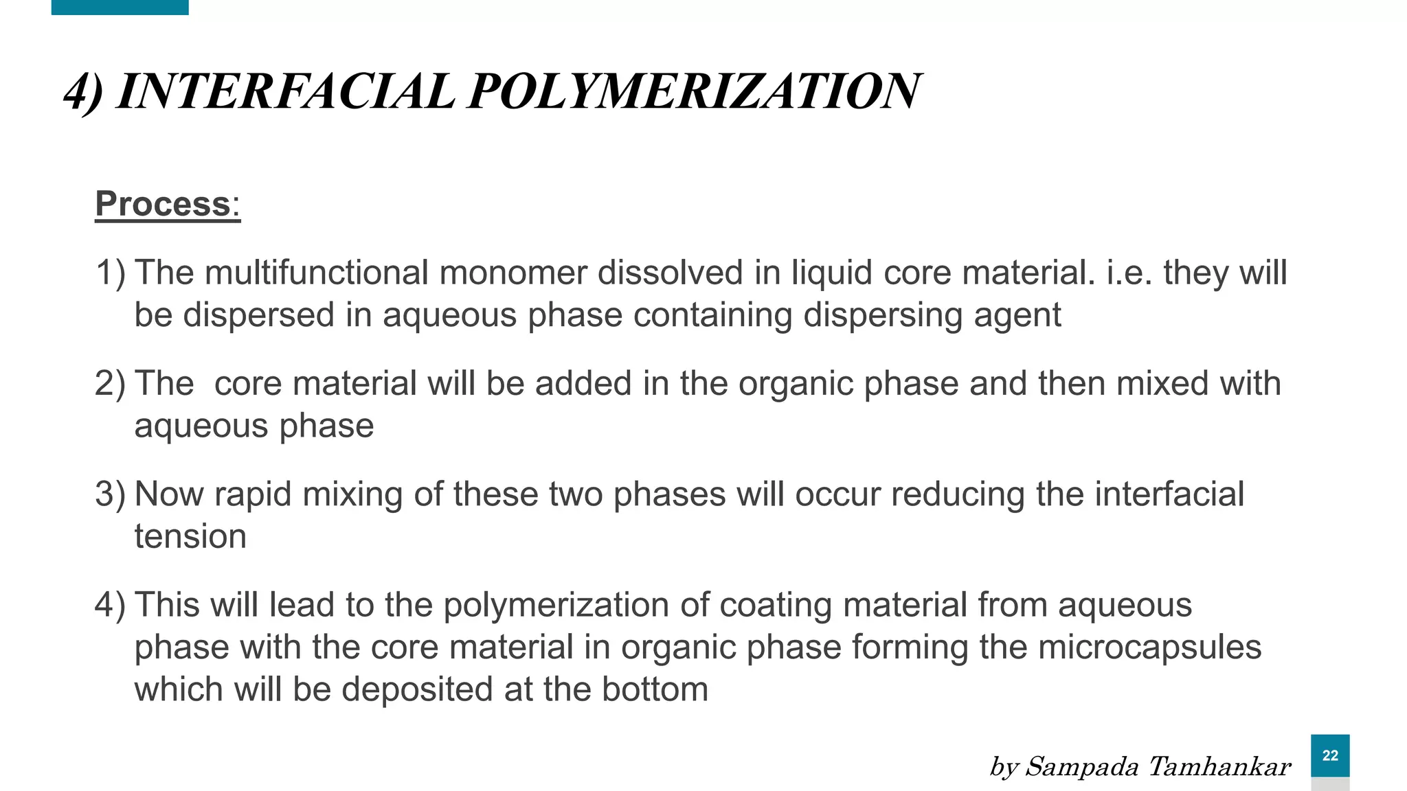 22
4) INTERFACIAL POLYMERIZATION
Process:
1) The multifunctional monomer dissolved in liquid core material. i.e. they will
be dispersed in aqueous phase containing dispersing agent
2) The core material will be added in the organic phase and then mixed with
aqueous phase
3) Now rapid mixing of these two phases will occur reducing the interfacial
tension
4) This will lead to the polymerization of coating material from aqueous
phase with the core material in organic phase forming the microcapsules
which will be deposited at the bottom
by Sampada Tamhankar
 