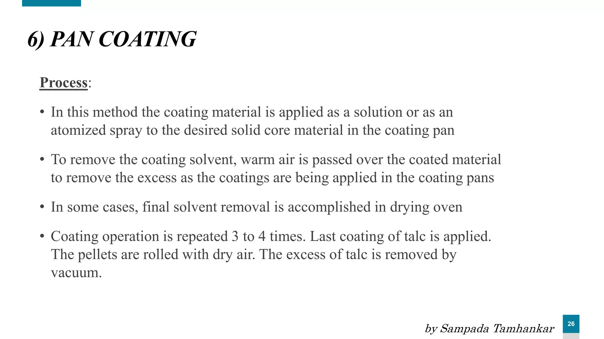 26
6) PAN COATING
Process:
• In this method the coating material is applied as a solution or as an
atomized spray to the desired solid core material in the coating pan
• To remove the coating solvent, warm air is passed over the coated material
to remove the excess as the coatings are being applied in the coating pans
• In some cases, final solvent removal is accomplished in drying oven
• Coating operation is repeated 3 to 4 times. Last coating of talc is applied.
The pellets are rolled with dry air. The excess of talc is removed by
vacuum.
by Sampada Tamhankar
 