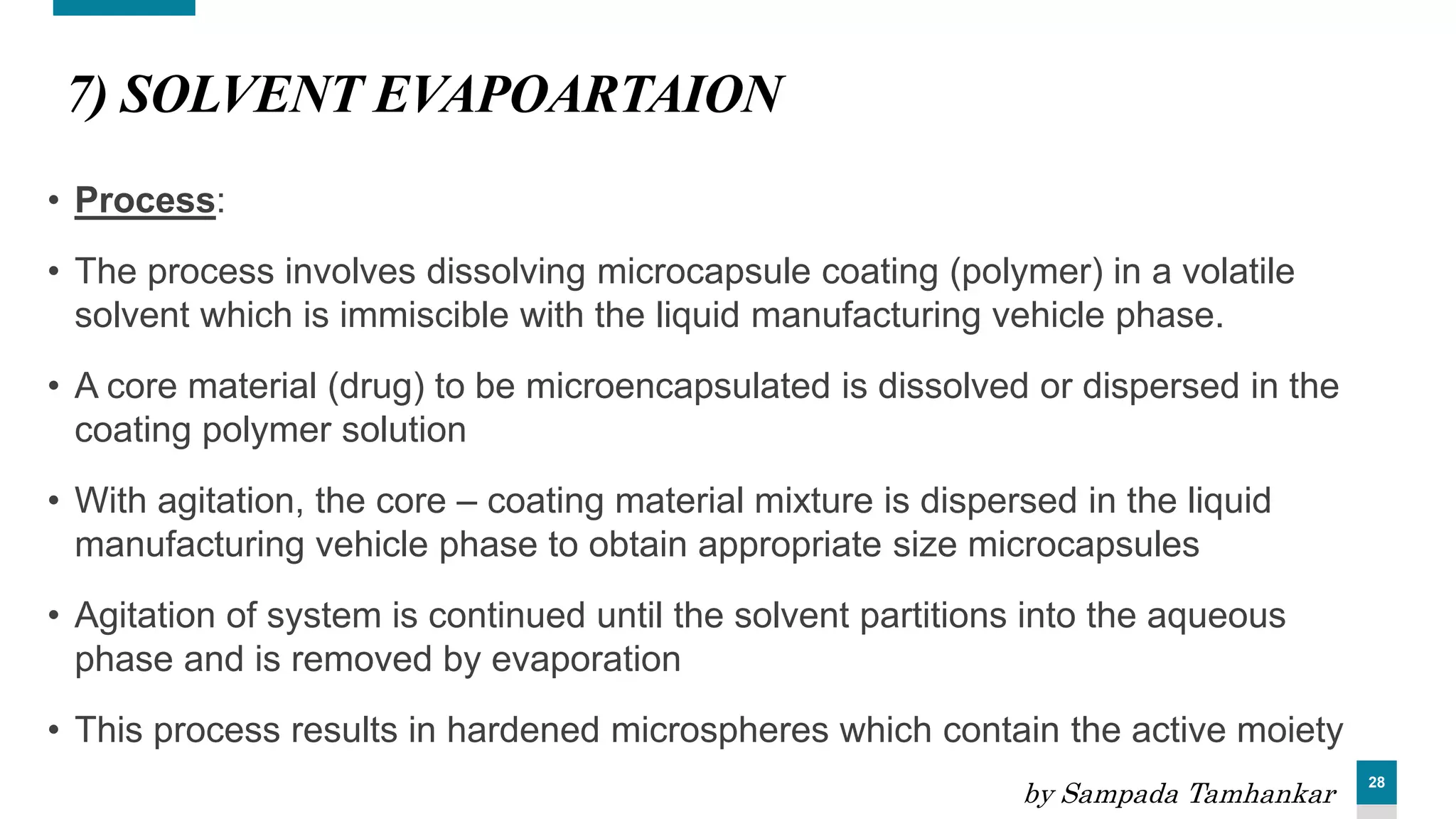 28
7) SOLVENT EVAPOARTAION
• Process:
• The process involves dissolving microcapsule coating (polymer) in a volatile
solvent which is immiscible with the liquid manufacturing vehicle phase.
• A core material (drug) to be microencapsulated is dissolved or dispersed in the
coating polymer solution
• With agitation, the core – coating material mixture is dispersed in the liquid
manufacturing vehicle phase to obtain appropriate size microcapsules
• Agitation of system is continued until the solvent partitions into the aqueous
phase and is removed by evaporation
• This process results in hardened microspheres which contain the active moiety
by Sampada Tamhankar
 