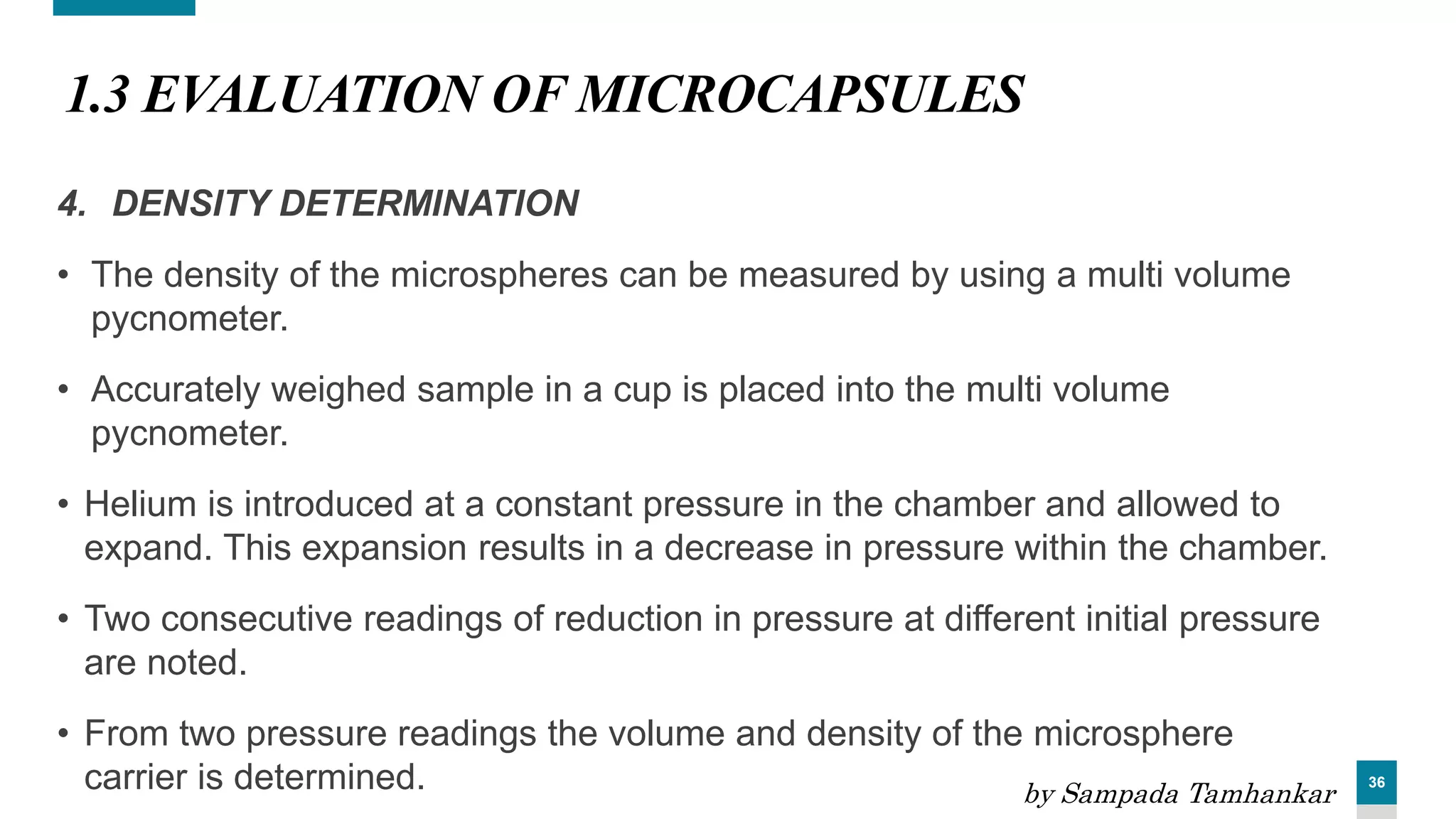 36
1.3 EVALUATION OF MICROCAPSULES
4. DENSITY DETERMINATION
• The density of the microspheres can be measured by using a multi volume
pycnometer.
• Accurately weighed sample in a cup is placed into the multi volume
pycnometer.
• Helium is introduced at a constant pressure in the chamber and allowed to
expand. This expansion results in a decrease in pressure within the chamber.
• Two consecutive readings of reduction in pressure at different initial pressure
are noted.
• From two pressure readings the volume and density of the microsphere
carrier is determined. by Sampada Tamhankar
 