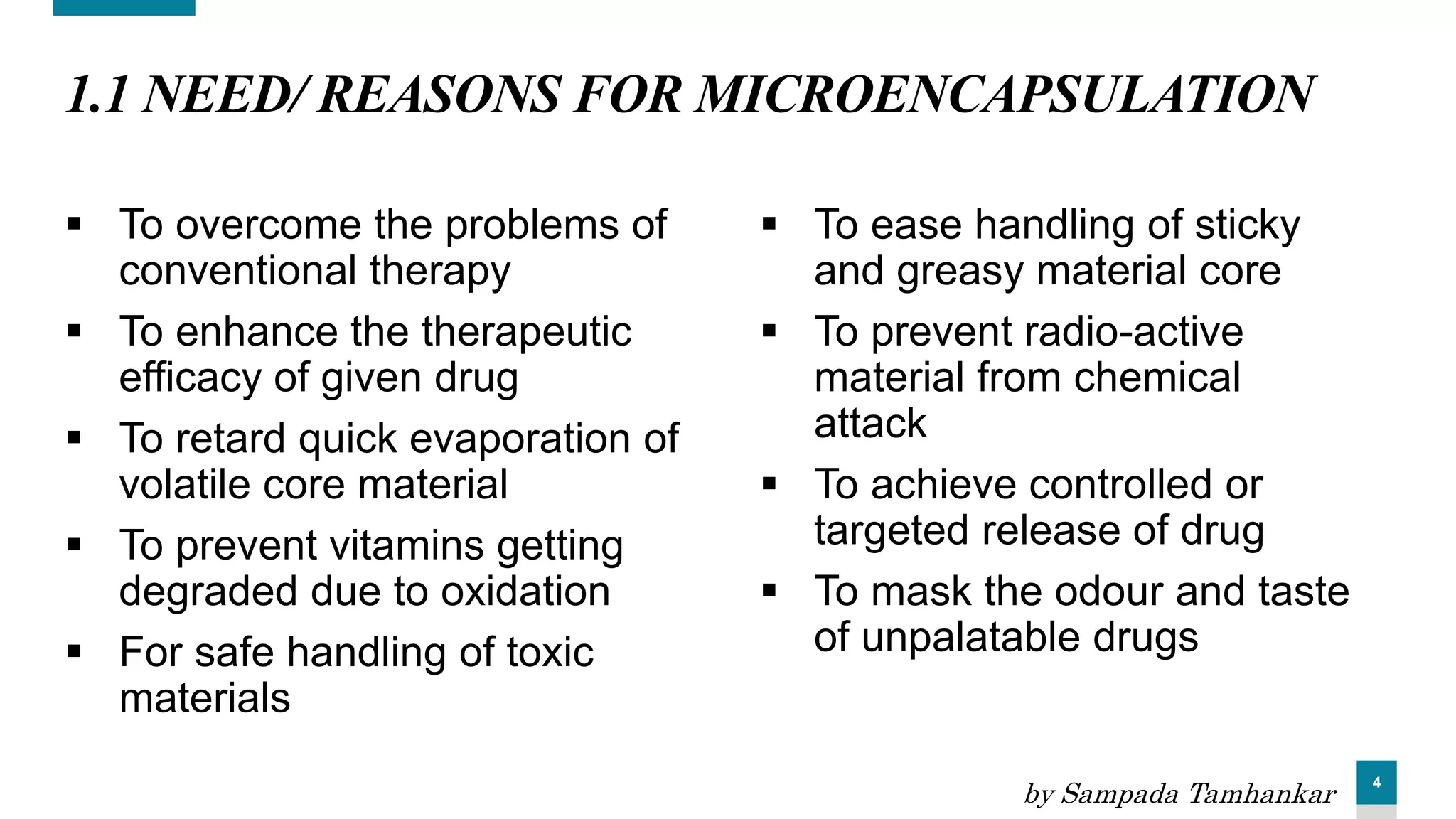 4
1.1 NEED/ REASONS FOR MICROENCAPSULATION
 To overcome the problems of
conventional therapy
 To enhance the therapeutic
efficacy of given drug
 To retard quick evaporation of
volatile core material
 To prevent vitamins getting
degraded due to oxidation
 For safe handling of toxic
materials
 To ease handling of sticky
and greasy material core
 To prevent radio-active
material from chemical
attack
 To achieve controlled or
targeted release of drug
 To mask the odour and taste
of unpalatable drugs
by Sampada Tamhankar
 