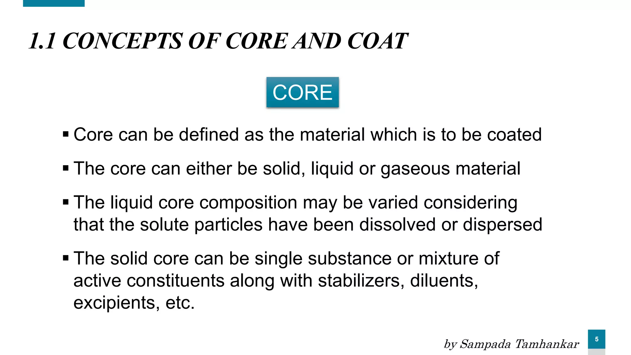 5
1.1 CONCEPTS OF CORE AND COAT
 Core can be defined as the material which is to be coated
 The core can either be solid, liquid or gaseous material
 The liquid core composition may be varied considering
that the solute particles have been dissolved or dispersed
 The solid core can be single substance or mixture of
active constituents along with stabilizers, diluents,
excipients, etc.
CORE
by Sampada Tamhankar
 