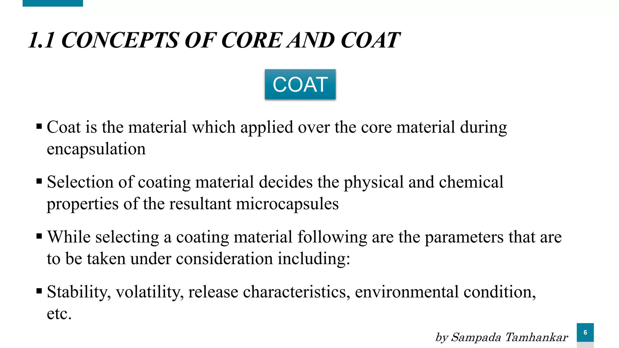 6
1.1 CONCEPTS OF CORE AND COAT
 Coat is the material which applied over the core material during
encapsulation
 Selection of coating material decides the physical and chemical
properties of the resultant microcapsules
 While selecting a coating material following are the parameters that are
to be taken under consideration including:
 Stability, volatility, release characteristics, environmental condition,
etc.
COAT
by Sampada Tamhankar
 
