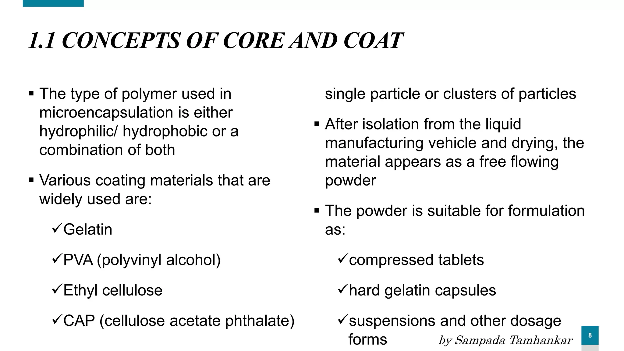 8
1.1 CONCEPTS OF CORE AND COAT
 The type of polymer used in
microencapsulation is either
hydrophilic/ hydrophobic or a
combination of both
 Various coating materials that are
widely used are:
Gelatin
PVA (polyvinyl alcohol)
Ethyl cellulose
CAP (cellulose acetate phthalate)
single particle or clusters of particles
 After isolation from the liquid
manufacturing vehicle and drying, the
material appears as a free flowing
powder
 The powder is suitable for formulation
as:
compressed tablets
hard gelatin capsules
suspensions and other dosage
forms by Sampada Tamhankar
 