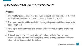 22
4) INTERFACIAL POLYMERIZATION
Process:
1) The multifunctional monomer dissolved in liquid core material. i.e. they will
be dispersed in aqueous phase containing dispersing agent
2) The core material will be added in the organic phase and then mixed with
aqueous phase
3) Now rapid mixing of these two phases will occur reducing the interfacial
tension
4) This will lead to the polymerization of coating material from aqueous
phase with the core material in organic phase forming the microcapsules
which will be deposited at the bottom
by Sampada Tamhankar
 