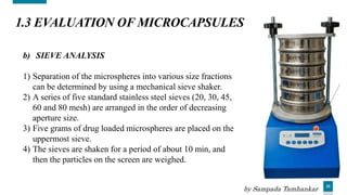 33
1.3 EVALUATION OF MICROCAPSULES
b) SIEVE ANALYSIS
1) Separation of the microspheres into various size fractions
can be determined by using a mechanical sieve shaker.
2) A series of five standard stainless steel sieves (20, 30, 45,
60 and 80 mesh) are arranged in the order of decreasing
aperture size.
3) Five grams of drug loaded microspheres are placed on the
uppermost sieve.
4) The sieves are shaken for a period of about 10 min, and
then the particles on the screen are weighed.
by Sampada Tamhankar
 