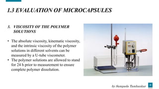 35
1.3 EVALUATION OF MICROCAPSULES
3. VISCOSITY OF THE POLYMER
SOLUTIONS
• The absolute viscosity, kinematic viscosity,
and the intrinsic viscosity of the polymer
solutions in different solvents can be
measured by a U-tube viscometer.
• The polymer solutions are allowed to stand
for 24 h prior to measurement to ensure
complete polymer dissolution.
by Sampada Tamhankar
 