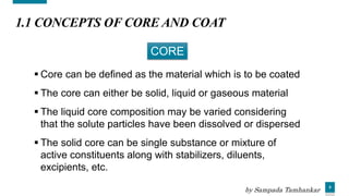 5
1.1 CONCEPTS OF CORE AND COAT
 Core can be defined as the material which is to be coated
 The core can either be solid, liquid or gaseous material
 The liquid core composition may be varied considering
that the solute particles have been dissolved or dispersed
 The solid core can be single substance or mixture of
active constituents along with stabilizers, diluents,
excipients, etc.
CORE
by Sampada Tamhankar
 