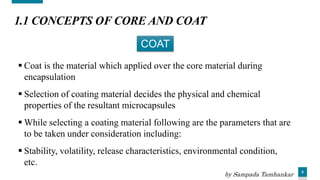 6
1.1 CONCEPTS OF CORE AND COAT
 Coat is the material which applied over the core material during
encapsulation
 Selection of coating material decides the physical and chemical
properties of the resultant microcapsules
 While selecting a coating material following are the parameters that are
to be taken under consideration including:
 Stability, volatility, release characteristics, environmental condition,
etc.
COAT
by Sampada Tamhankar
 