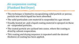 • This technique is limited to encapsulating solid particle or porous
particle into which liquid has been absorbed.
• The solid particulate core material is suspended in a gas stream
• Usually, heated air ,and a liquid coating material is sprayed on these
air –suspended particles.
• The coated particle are cyclized into zones, where the coating is
dried by solvent evaporation.
• This coating and drying sequence is repeated until the desired
thickness of coating has been applied.
Air-suspension coating
[Fluidized Bed Dryer]
 