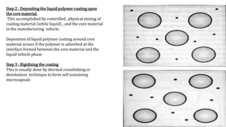Step 2 : Depositing the liquid polymer coating upon
the core material,
This accomplished by controlled , physical mixing of
coating material (white liquid) , and the core material
in the manufacturing vehicle.
Deposition of liquid polymer coating around core
material occurs if the polymer is adsorbed at the
interface formed between the core material and the
liquid vehicle phase
Step 3 : Rigidising the coating
This is usually done by thermal crosslinking or
desolvation technique to form self sustaining
microcapsule
 