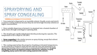 • Core material is dispersed in an insoluble solvent. Usually, acacia and starch
is used as coating material, because they do not form high viscosity solution at
higher concentration.
• Once suitable dispersion is formed, it is atomized into a heated chamber of
spray dryer, through centrifugal or spinning disk.
• The droplets get rapidly dehydrated, thereby producing dry capsules. The
temperature of air is kept at 150-200 c
• Spray congealing is the similar process as spray drying, except that solvent
is not used for coating materials.
• The coating material has the property of melting at elevated temperatures,
so the material is heated to melt and mix with the core and atomized in an
operating chamber, where cooled air is used instead of heated air (in spray
drying, spray used is an aqueous solution with hot air; whereas, in spray
congealing, spray used is hot melt coating material with cold air).
 