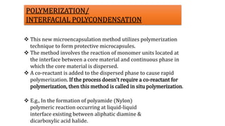  E.g., In the formation of polyamide (Nylon)
polymeric reaction occurring at liquid-liquid
interface existing between aliphatic diamine &
dicarboxylic acid halide.
 This new microencapsulation method utilizes polymerization
technique to form protective microcapsules.
 The method involves the reaction of monomer units located at
the interface between a core material and continuous phase in
which the core material is dispersed.
 A co-reactant is added to the dispersed phase to cause rapid
polymerization. If the process doesn't require a co-reactant for
polymerization, then this method is called in situ polymerization.
POLYMERIZATION/
INTERFACIAL POLYCONDENSATION
 
