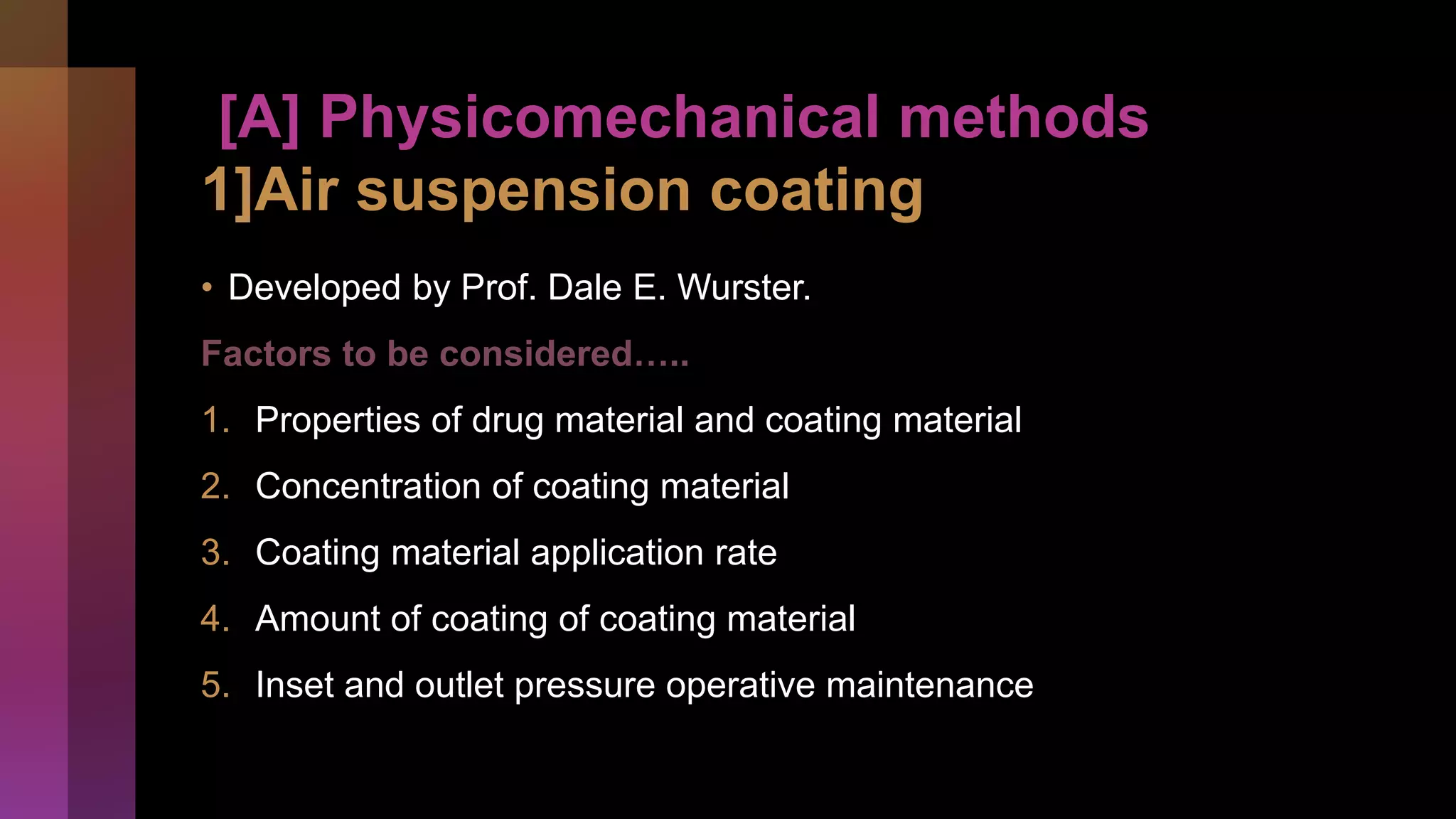[A] Physicomechanical methods
1]Air suspension coating
• Developed by Prof. Dale E. Wurster.
Factors to be considered…..
1. Properties of drug material and coating material
2. Concentration of coating material
3. Coating material application rate
4. Amount of coating of coating material
5. Inset and outlet pressure operative maintenance
 