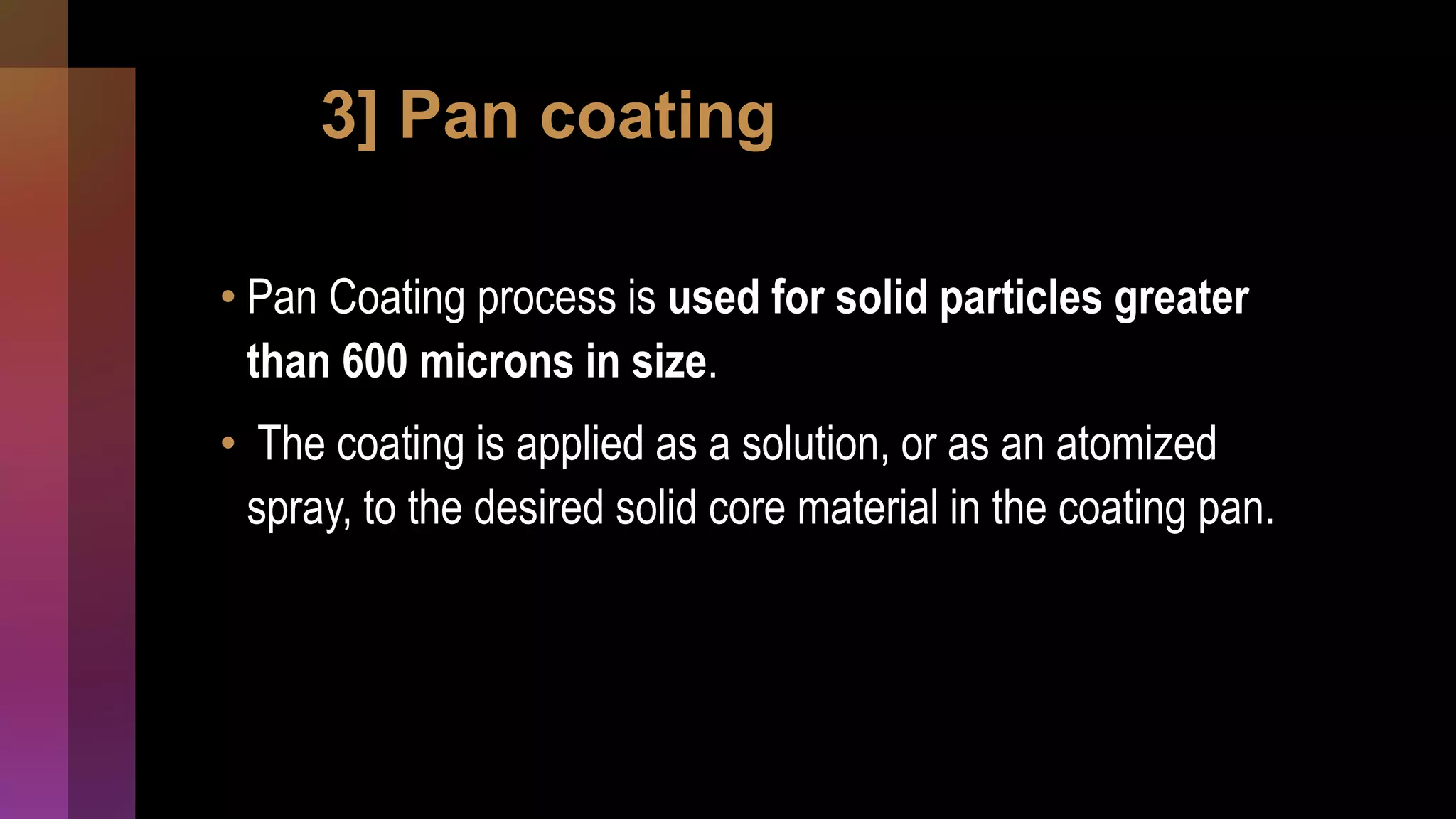 3] Pan coating
• Pan Coating process is used for solid particles greater
than 600 microns in size.
• The coating is applied as a solution, or as an atomized
spray, to the desired solid core material in the coating pan.
 