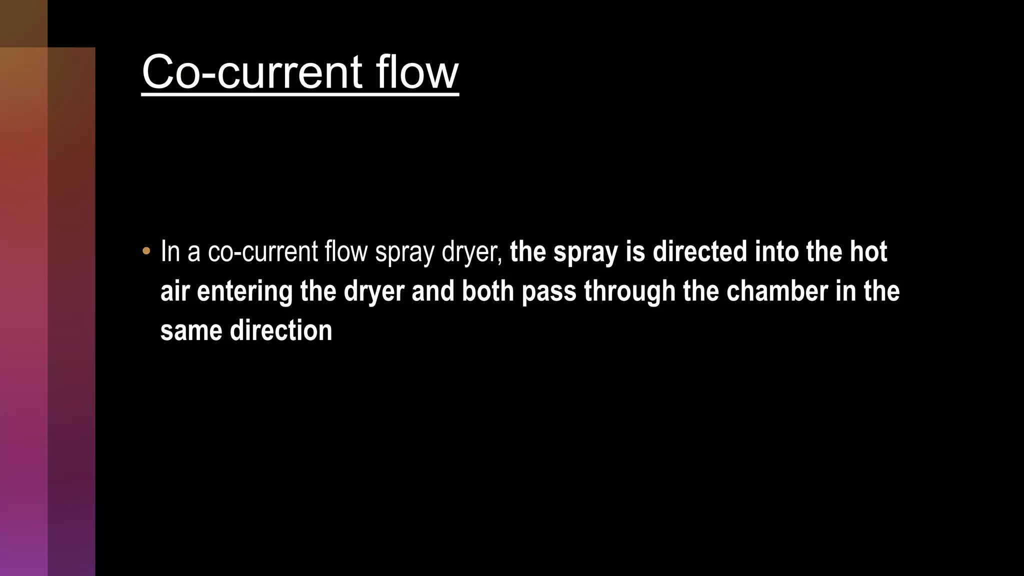 Co-current flow
• In a co-current flow spray dryer, the spray is directed into the hot
air entering the dryer and both pass through the chamber in the
same direction
 