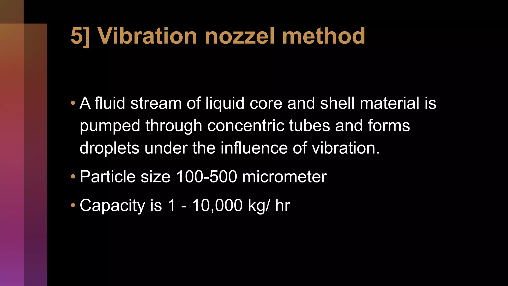 5] Vibration nozzel method
• A fluid stream of liquid core and shell material is
pumped through concentric tubes and forms
droplets under the influence of vibration.
• Particle size 100-500 micrometer
• Capacity is 1 - 10,000 kg/ hr
 
