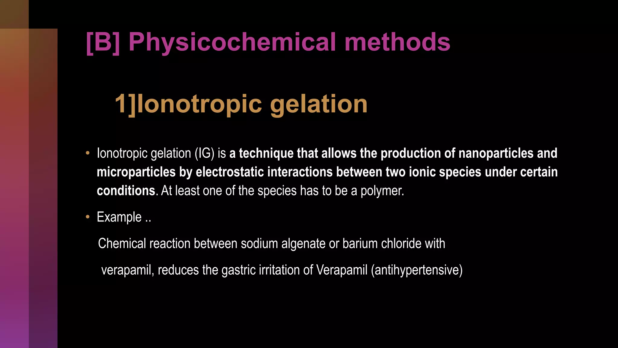 [B] Physicochemical methods
1]Ionotropic gelation
• Ionotropic gelation (IG) is a technique that allows the production of nanoparticles and
microparticles by electrostatic interactions between two ionic species under certain
conditions. At least one of the species has to be a polymer.
• Example ..
Chemical reaction between sodium algenate or barium chloride with
verapamil, reduces the gastric irritation of Verapamil (antihypertensive)
 