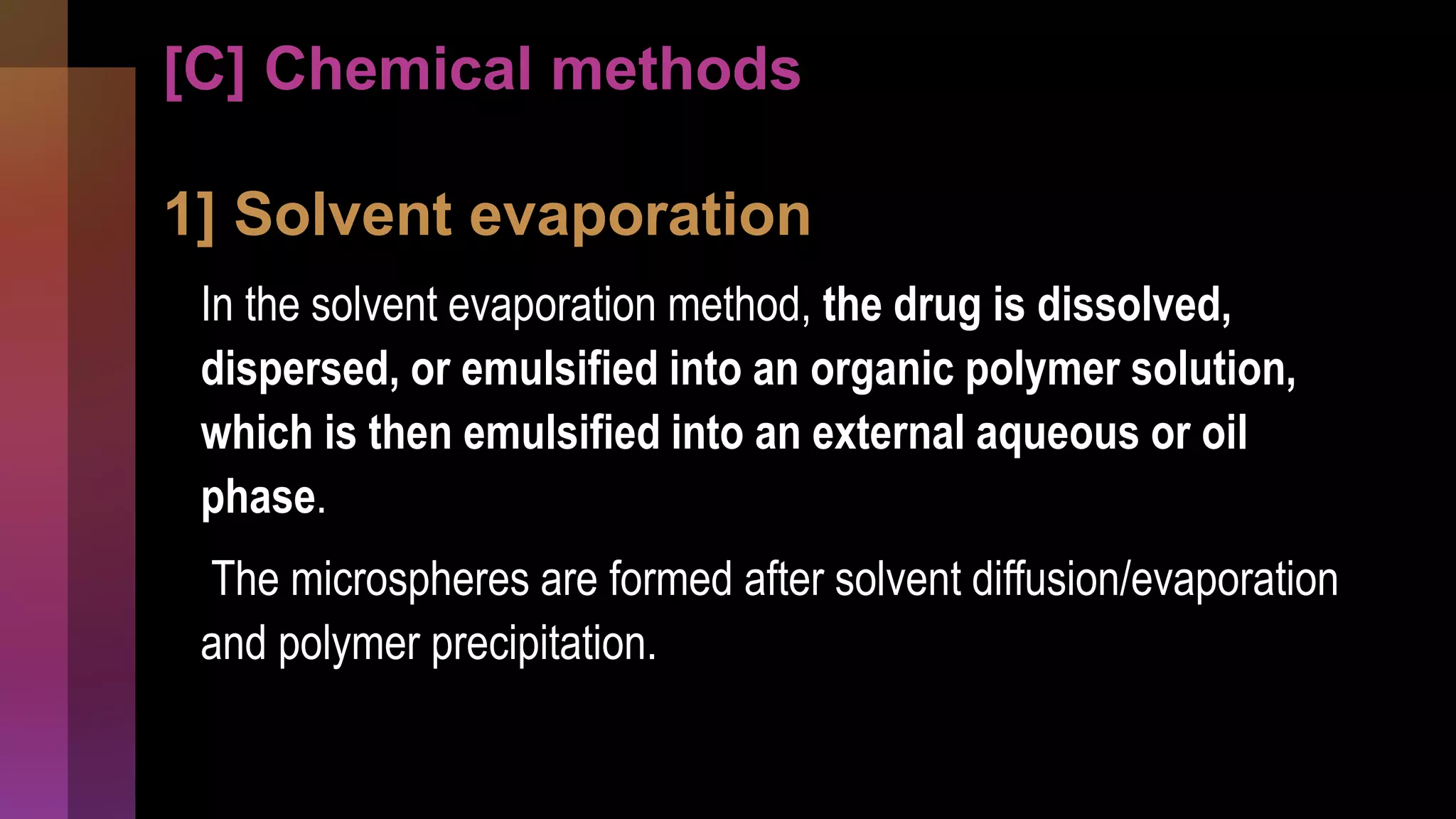 [C] Chemical methods
1] Solvent evaporation
In the solvent evaporation method, the drug is dissolved,
dispersed, or emulsified into an organic polymer solution,
which is then emulsified into an external aqueous or oil
phase.
The microspheres are formed after solvent diffusion/evaporation
and polymer precipitation.
 