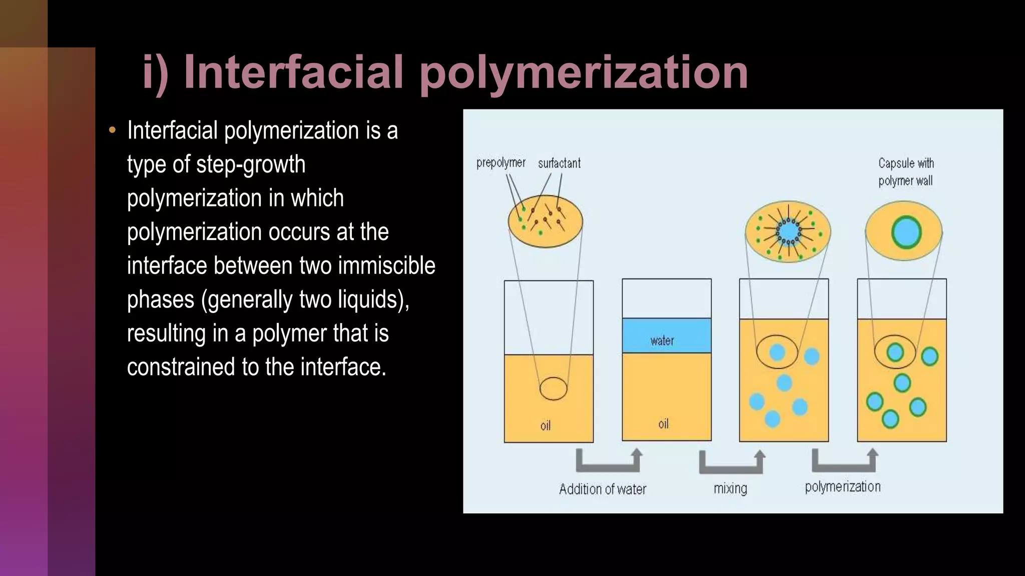 i) Interfacial polymerization
• Interfacial polymerization is a
type of step-growth
polymerization in which
polymerization occurs at the
interface between two immiscible
phases (generally two liquids),
resulting in a polymer that is
constrained to the interface.
 