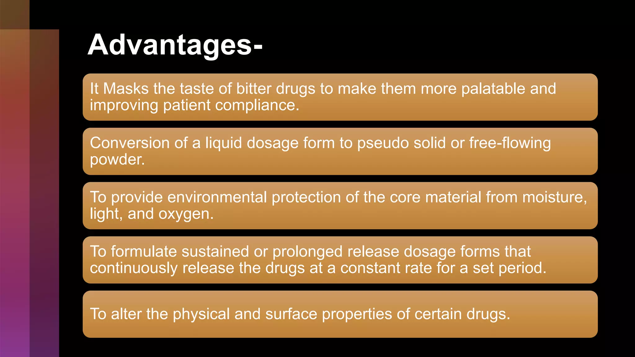 Advantages-
It Masks the taste of bitter drugs to make them more palatable and
improving patient compliance.
Conversion of a liquid dosage form to pseudo solid or free-flowing
powder.
To provide environmental protection of the core material from moisture,
light, and oxygen.
To formulate sustained or prolonged release dosage forms that
continuously release the drugs at a constant rate for a set period.
To alter the physical and surface properties of certain drugs.
 