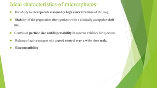 Ideal characteristics of microspheres:
 The ability to incorporate reasonably high concentrations of the drug.
 Stability of the preparation after synthesis with a clinically acceptable shelf
life.
 Controlled particle size and dispersability in aqueous vehicles for injection.
 Release of active reagent with a good control over a wide time scale.
 Biocompatibility
 