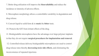 7. Better drug utilization will improve the bioavailability and reduce the
incidence or intensity of adverse effects.
8. Microsphere morphology allows a controllable variability in degradation and
drug release.
9. Convert liquid to solid form & to mask the bitter taste.
10. Protects the GIT from irritant effects of the drug.
11. Biodegradable microspheres have the advantage over large polymer implants
in that they do not require surgical procedures for implantation and removal.
12. Controlled release delivery biodegradable microspheres are used to control
drug release rates thereby decreasing toxic side effects, and eliminating the
inconvenience of repeated injections
 