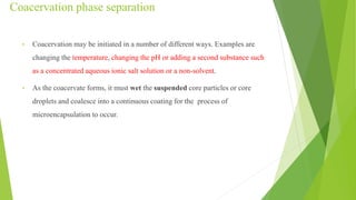 Coacervation phase separation
• Coacervation may be initiated in a number of different ways. Examples are
changing the temperature, changing the pH or adding a second substance such
as a concentrated aqueous ionic salt solution or a non-solvent.
• As the coacervate forms, it must wet the suspended core particles or core
droplets and coalesce into a continuous coating for the process of
microencapsulation to occur.
 