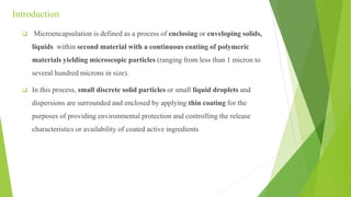 Introduction
 Microencapsulation is defined as a process of enclosing or enveloping solids,
liquids within second material with a continuous coating of polymeric
materials yielding microscopic particles (ranging from less than 1 micron to
several hundred microns in size).
 In this process, small discrete solid particles or small liquid droplets and
dispersions are surrounded and enclosed by applying thin coating for the
purposes of providing environmental protection and controlling the release
characteristics or availability of coated active ingredients
 