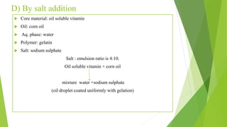 D) By salt addition
 Core material: oil soluble vitamin
 Oil: corn oil
 Aq. phase: water
 Polymer: gelatin
 Salt: sodium sulphate
Salt : emulsion ratio is 4:10.
Oil soluble vitamin + corn oil
mixture water +sodium sulphate
(oil droplet coated uniformly with gelation)
 