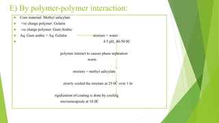E) By polymer-polymer interaction:
 Core material: Methyl salicylate
 +ve charge polymer: Gelatin
 -ve charge polymer: Gum Arabic
 Aq. Gum arabic + Aq. Gelatin mixture + water
 4.5 pH, 40-50 0C
polymer interact to causes phase separation
warm
mixture + methyl salicylate
slowly cooled the mixture at 25 0C over 1 hr
rigidization of coating is done by cooling
microencapsule at 10 0C
 