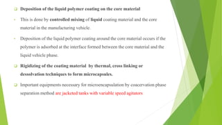  Deposition of the liquid polymer coating on the core material
• This is done by controlled mixing of liquid coating material and the core
material in the manufacturing vehicle.
• Deposition of the liquid polymer coating around the core material occurs if the
polymer is adsorbed at the interface formed between the core material and the
liquid vehicle phase.
 Rigidizing of the coating material by thermal, cross linking or
dessolvation techniques to form microcapsules.
 Important equipments necessary for microencapsulation by coacervation phase
separation method are jacketed tanks with variable speed agitators
 
